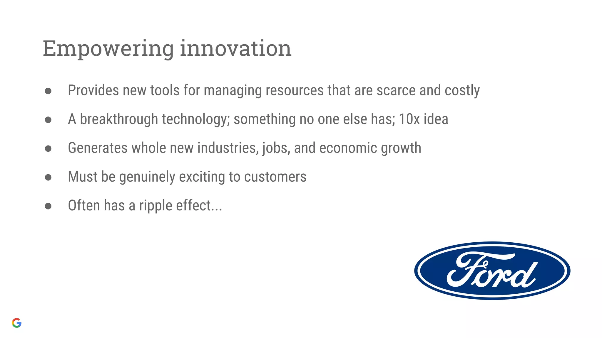 Empowering innovation
● Provides new tools for managing resources that are scarce and costly
● A breakthrough technology; something no one else has; 10x idea
● Generates whole new industries, jobs, and economic growth
● Must be genuinely exciting to customers
● Often has a ripple effect...
 