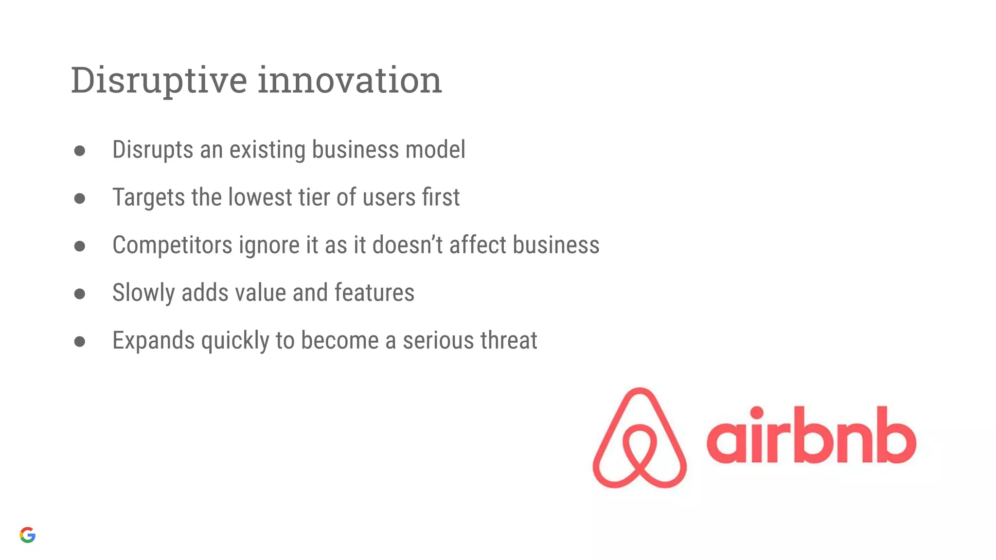 Disruptive innovation
● Disrupts an existing business model
● Targets the lowest tier of users ﬁrst
● Competitors ignore it as it doesn’t affect business
● Slowly adds value and features
● Expands quickly to become a serious threat
 