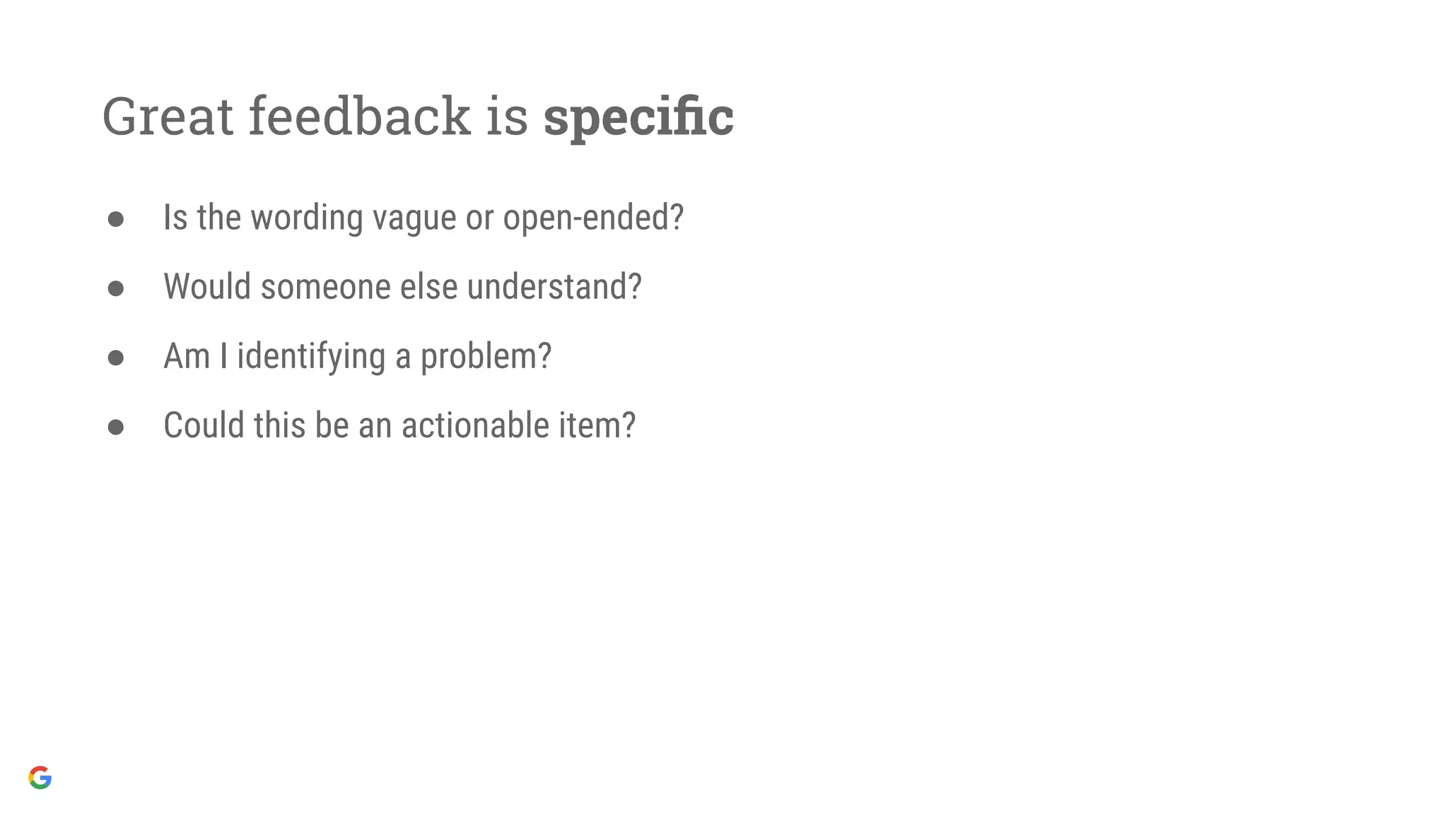 Great feedback is speciﬁc
● Is the wording vague or open-ended?
● Would someone else understand?
● Am I identifying a problem?
● Could this be an actionable item?
 