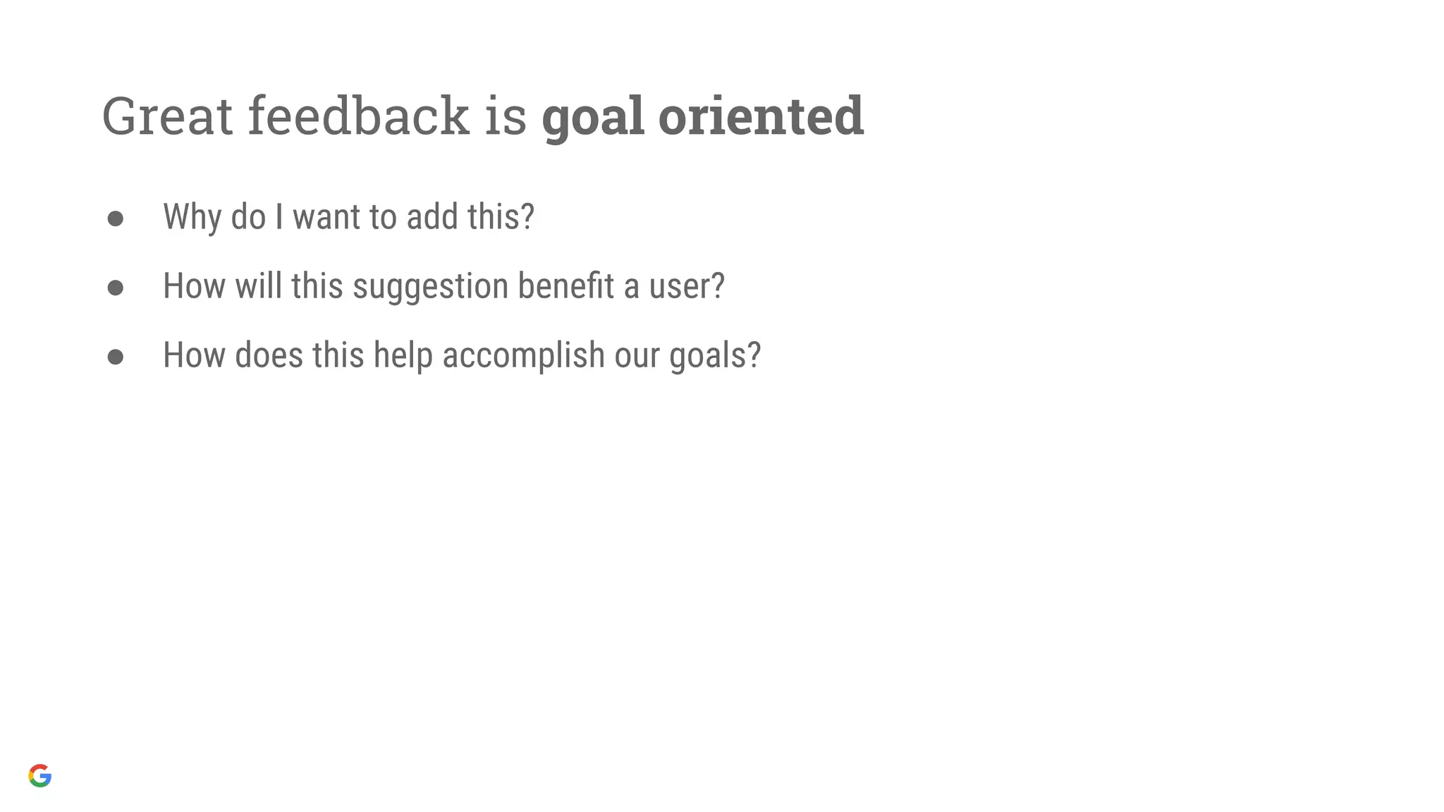 Great feedback is goal oriented
● Why do I want to add this?
● How will this suggestion beneﬁt a user?
● How does this help accomplish our goals?
 