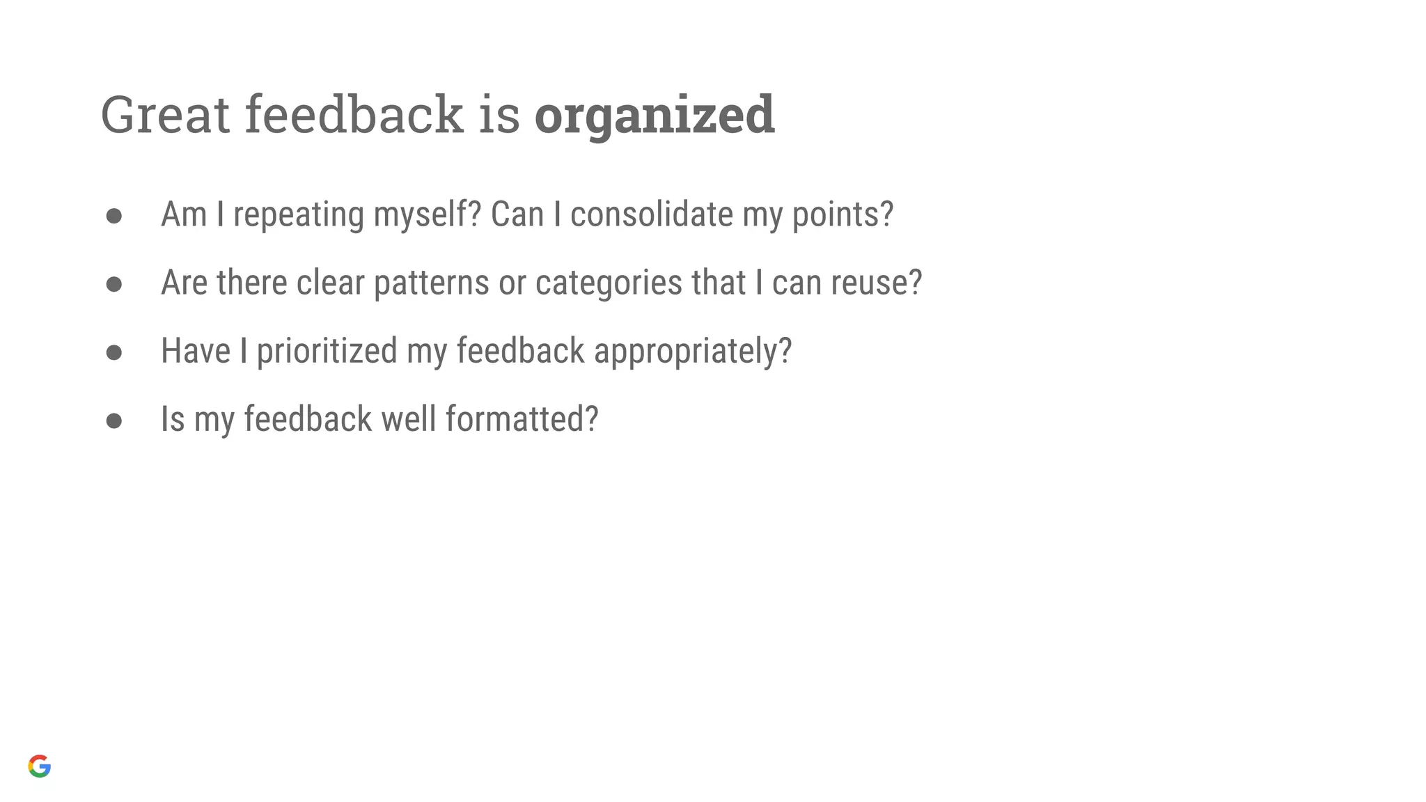 Great feedback is organized
● Am I repeating myself? Can I consolidate my points?
● Are there clear patterns or categories that I can reuse?
● Have I prioritized my feedback appropriately?
● Is my feedback well formatted?
 