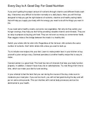 Every Day Is A Good Day For Good Nutrition

If you aren't getting the proper amount of nutrients through vitamins and different foods each
day, it becomes very difficult to function normally on a daily basis. Here, you will find tips
designed to help you get the right balance of nutrients, vitamins and healthy eating habits
that will help you supply your body with the energy you need to do all the things you want in
life.


If you need some healthy snacks, eat some raw vegetables. Not only do they satisfy your
hunger cravings, they help you feel full by providing valuable vitamins and minerals. They are
as easy to prepare as buying junk food. They are not even as messy as convenience foods.
Raw veggies make a fine bridge between the meals in a healthy diet.


Switch your whole milk for skim milk. Regardless of the fat level, milk contains the same
number of nutrients. Don't drink whole milk unless you want to bulk up.


Try to include new recipes into your diet. Learn to make protein bars in your kitchen or buy
yourself a juicer and go crazy. Oatmeal pancakes is another healthy recipe that is easy to
make.


Canned salmon is a great food. This food has tons of minerals that help your body function
properly. In addition, it doesn't have many fat or carbohydrates. Try new things from time to
time, which can make your diet fun and exciting.


In your attempt to feel the best that you can during the course of the day, make sure to
moderate your meal plan. If you eat too much, you will not feel good during the day and will
put on some extra pounds. This can interfere with normal body processes and can be
detrimental to your health.
 