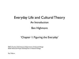 Everyday Life and Cultural Theory
                                      An Introduction

                                       Ben Highmore


                     ‘Chapter 1: Figuring the Everyday’


METU Faculty of Architecture Department of Industrial Design
ID501 Advanced Project Development in Industrial Design


Nur Yıldırım
 