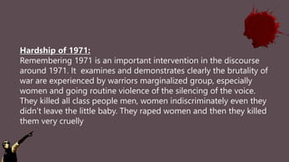 Hardship of 1971:
Remembering 1971 is an important intervention in the discourse
around 1971. It examines and demonstrates clearly the brutality of
war are experienced by warriors marginalized group, especially
women and going routine violence of the silencing of the voice.
They killed all class people men, women indiscriminately even they
didn’t leave the little baby. They raped women and then they killed
them very cruelly
 