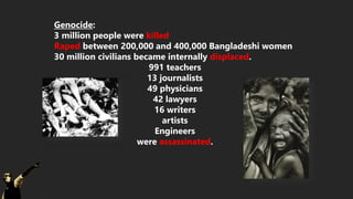 Genocide:
3 million people were killed
Raped between 200,000 and 400,000 Bangladeshi women
30 million civilians became internally displaced.
991 teachers
13 journalists
49 physicians
42 lawyers
16 writers
artists
Engineers
were assassinated.
 