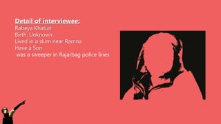 Detail of interviewee:
Rabeya Khatun
Birth: Unknown
Lived in a slum near Ramna
Have a Son
was a sweeper in Rajarbag police lines
 