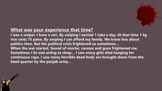 What was your experience that time?
I was a swiper. I have a son. By swiping I earned 1 taka a day. At that time 1 kg
rice costs 75 paisa. By swiping I can afford my family. We know less about
politics then. But the political crisis frightened us sometimes…
When the war started, Sound of mortar, cannon and guns frightened me,
Sometimes I lie and acting to sleep… I saw many girls died hanging for
continuous rape. I saw many horrible dead body are brought down from the
head quarter by the panjab army…
 