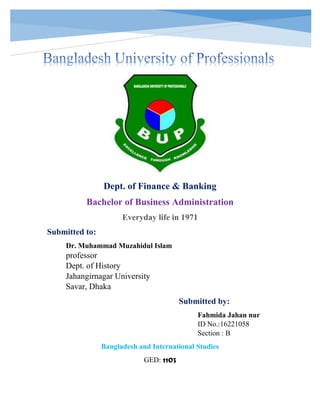 [Document title]
Dept. of Finance & Banking
Bachelor of Business Administration
Everyday life in 1971
Submitted to:
Dr. Muhammad Muzahidul Islam
professor
Dept. of History
Jahangirnagar University
Savar, Dhaka
Submitted by:
Fahmida Jahan nur
ID No.:16221058
Section : B
Bangladesh and International Studies
GED: 1103
 
