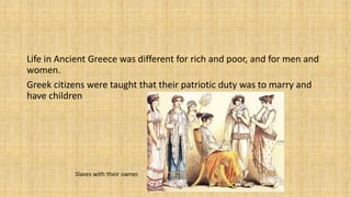 Life in Ancient Greece was different for rich and poor, and for men and
women.
Greek citizens were taught that their patriotic duty was to marry and
have children
Slaves with their owner.
 