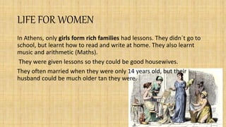 LIFE FOR WOMEN
In Athens, only girls form rich families had lessons. They didn´t go to
school, but learnt how to read and write at home. They also learnt
music and arithmetic (Maths).
They were given lessons so they could be good housewives.
They often married when they were only 14 years old, but their
husband could be much older tan they were.
 