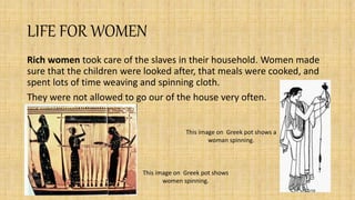 LIFE FOR WOMEN
Rich women took care of the slaves in their household. Women made
sure that the children were looked after, that meals were cooked, and
spent lots of time weaving and spinning cloth.
They were not allowed to go our of the house very often.
This image on Greek pot shows a
woman spinning.
This image on Greek pot shows
women spinning.
 