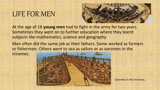 LIFE FOR MEN
At the age of 18 young men had to fight in the army for two years.
Sometimes they went on to further education where they learnt
subjects like mathematics, science and geography.
Men often did the same job as their fathers. Some worked as farmers
or fishermen. Others went to sea as sailors or as oarsmen in the
triremes.
Oarsmen in the triremes.
 