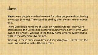 slaves
Slaves were people who had to work for other people without having
any wages (money). They could be sold by their owners to somebody
else.
There were large numbers of slaves un Ancient Greece. They were
often people the Greeks had captured during wars. Some slaves were
owned by families, working in the family home or farm. Many had to
work in the Athenian silver mines.
Working in these mines was dirty and very dangerous. Silver from the
mines was used to make Athenian coins.
 