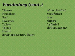 Vocabulary   (cont.) Thieves  ขโมย  , ลักทรัพย์ Feudalism  ระบบศักดินา Serf  ทาส Livestock  ปศุสัตว์ Tallow  ไขมันสัตว์ Thatch  สิ่งที่ใช้มุงหลังคา Hearth  ส่วนล่างของเตาเผา ,   พื้นเตา 