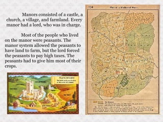 Manors consisted of a castle, a church, a village, and farmland. Every manor had a lord, who was in charge.  Most of the people who lived on the manor were peasants. The manor system allowed the peasants to have land to farm, but the lord forced the peasants to pay high taxes. The peasants had to give him most of their crops.  