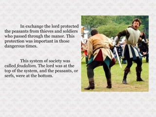 In exchange the lord protected the peasants from thieves and soldiers who passed through the manor. This protection was important in those dangerous times.  This system of society was called  feudalism.  The lord was at the top of the system, and the peasants, or serfs, were at the bottom. 