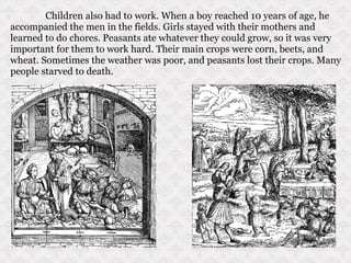 Children also had to work. When a boy reached 10 years of age, he accompanied the men in the fields. Girls stayed with their mothers and learned to do chores. Peasants ate whatever they could grow, so it was very important for them to work hard. Their main crops were corn, beets, and wheat. Sometimes the weather was poor, and peasants lost their crops. Many people starved to death. 