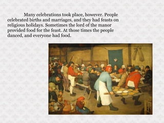 Many celebrations took place, however. People celebrated births and marriages, and they had feasts on religious holidays. Sometimes the lord of the manor provided food for the feast. At those times the people danced, and everyone had food. 