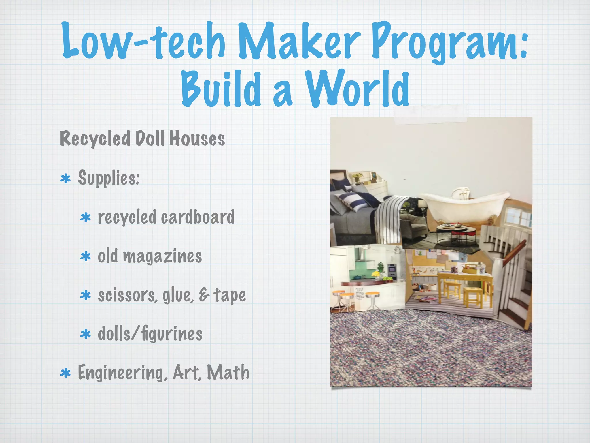 Low-tech Maker Program:
Build a World
Recycled Doll Houses
Supplies:
recycled cardboard
old magazines
scissors, glue, & tape
dolls/ﬁgurines
Engineering, Art, Math
 