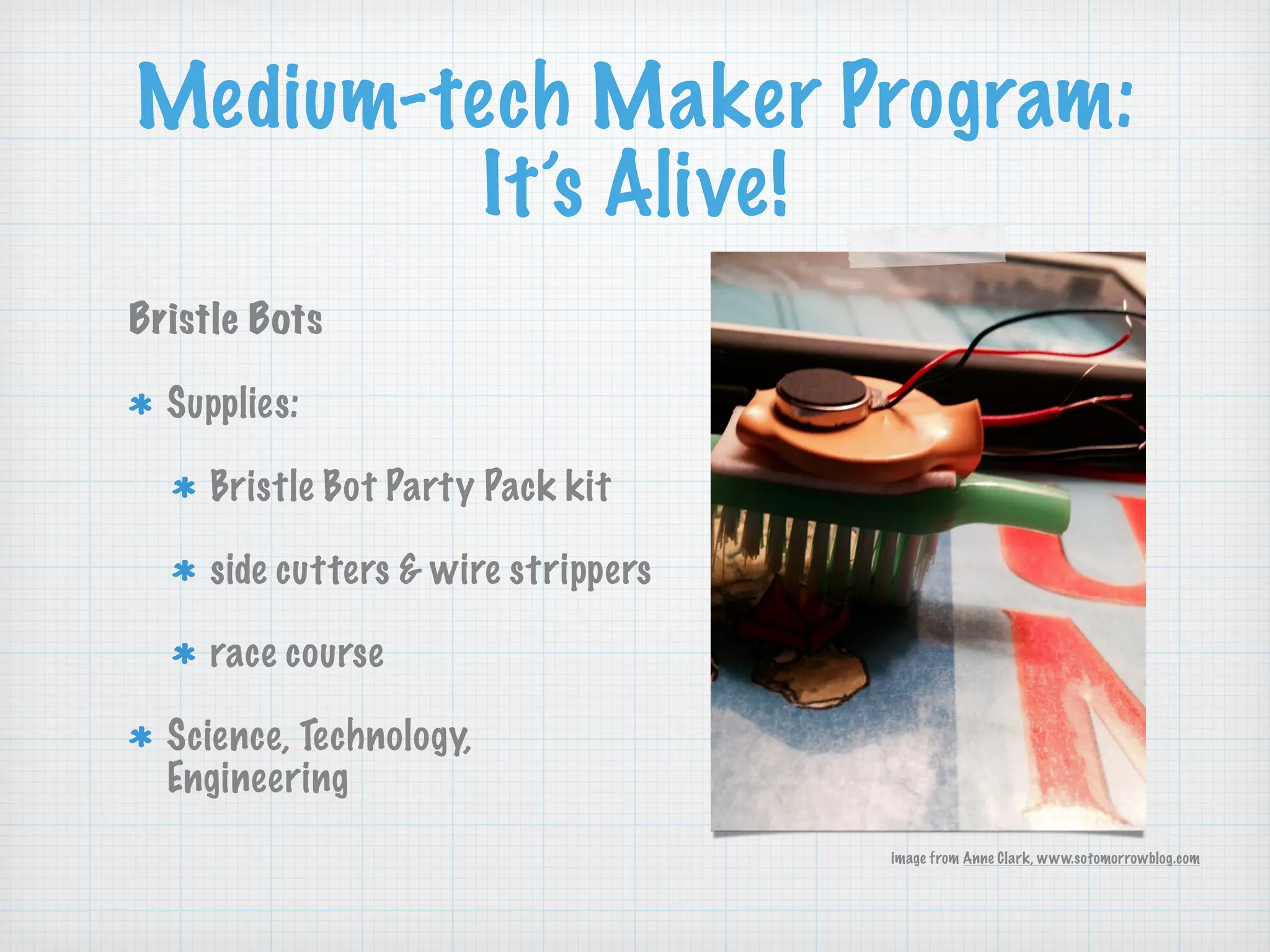 Medium-tech Maker Program:
It’s Alive!
Bristle Bots
Supplies:
Bristle Bot Party Pack kit
side cutters & wire strippers
race course
Science, Technology,
Engineering
image from Anne Clark, www.sotomorrowblog.com
 