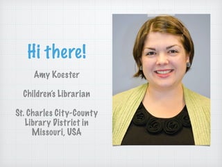 Hi there!
Amy Koester
!
Children’s Librarian
!
St. Charles City-County
Library District in
Missouri, USA
 