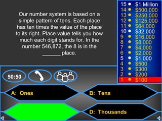 A:  Ones C:  Hundreds B:  Tens D:  Thousands 50:50 15 14 13 12 11 10 9 8 7 6 5 4 3 2 1 $1 Million $500,000 $250,000 $125,000 $64,000 $32,000 $16,000 $8,000 $4,000 $2,000 $1,000 $500 $300 $200 $100 Our number system is based on a simple pattern of tens. Each place has ten times the value of the place to its right. Place value tells you how much each digit stands for. In the number 546,872, the 8 is in the ______ place. 