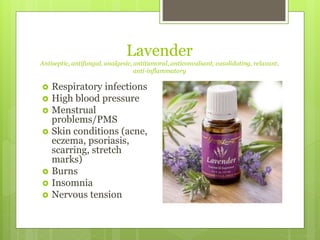 Lavender
Antiseptic, antifungal, analgesic, antitumoral, anticonvalsant, vasolidating, relaxant,
anti-inflammatory
 Respiratory infections
 High blood pressure
 Menstrual
problems/PMS
 Skin conditions (acne,
eczema, psoriasis,
scarring, stretch
marks)
 Burns
 Insomnia
 Nervous tension
 