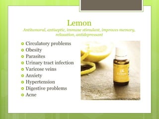 Lemon
Antitumoral, antiseptic, immune stimulant, improves memory,
relaxation, antidepressant
 Circulatory problems
 Obesity
 Parasites
 Urinary tract infection
 Varicose veins
 Anxiety
 Hypertension
 Digestive problems
 Acne
 