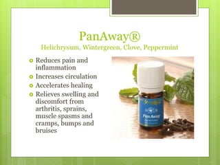 PanAway®
Helichrysum, Wintergreen, Clove, Peppermint
 Reduces pain and
inflammation
 Increases circulation
 Accelerates healing
 Relieves swelling and
discomfort from
arthritis, sprains,
muscle spasms and
cramps, bumps and
bruises
 