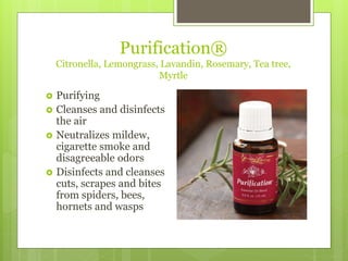 Purification®
Citronella, Lemongrass, Lavandin, Rosemary, Tea tree,
Myrtle
 Purifying
 Cleanses and disinfects
the air
 Neutralizes mildew,
cigarette smoke and
disagreeable odors
 Disinfects and cleanses
cuts, scrapes and bites
from spiders, bees,
hornets and wasps
 