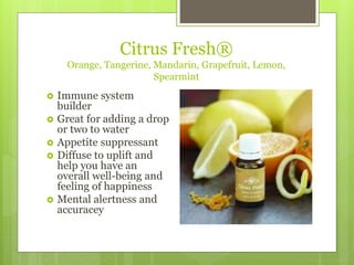 Citrus Fresh®
Orange, Tangerine, Mandarin, Grapefruit, Lemon,
Spearmint
 Immune system
builder
 Great for adding a drop
or two to water
 Appetite suppressant
 Diffuse to uplift and
help you have an
overall well-being and
feeling of happiness
 Mental alertness and
accuracey
 
