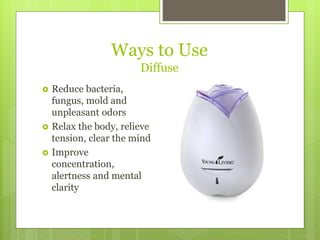 Ways to Use
Diffuse
 Reduce bacteria,
fungus, mold and
unpleasant odors
 Relax the body, relieve
tension, clear the mind
 Improve
concentration,
alertness and mental
clarity
 