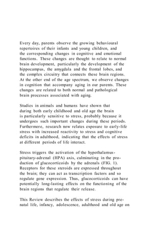 Every day, parents observe the growing behavioural
repertoires of their infants and young children, and
the corresponding changes in cognitive and emotional
functions. These changes are thought to relate to normal
brain development, particularly the development of the
hippocampus, the amygdala and the frontal lobes, and
the complex circuitry that connects these brain regions.
At the other end of the age spectrum, we observe changes
in cognition that accompany aging in our parents. These
changes are related to both normal and pathological
brain processes associated with aging.
Studies in animals and humans have shown that
during both early childhood and old age the brain
is particularly sensitive to stress, probably because it
undergoes such important changes during these periods.
Furthermore, research now relates exposure to early-life
stress with increased reactivity to stress and cognitive
deficits in adulthood, indicating that the effects of stress
at different periods of life interact.
Stress triggers the activation of the hypothalamus-
pituitary-adrenal (HPA) axis, culminating in the pro-
duction of glucocorticoids by the adrenals (FIG. 1).
Receptors for these steroids are expressed throughout
the brain; they can act as transcription factors and so
regulate gene expression. Thus, glucocorticoids can have
potentially long-lasting effects on the functioning of the
brain regions that regulate their release.
This Review describes the effects of stress during pre-
natal life, infancy, adolescence, adulthood and old age on
 