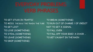 EVERYDAY PROBLEMS:
VERB PHRASES
TO GET STUCK IN TRAFFIC
TO MISS THE BUS/ THE TRAIN/ THE TUBE
TO GET LOST
TO LOSE (SOMETHING)
TO STEAL (SOMETHING)
TO LEAVE (SOMETHING)
TO DROP (SOMETHING)
TO BREAK (SOMETHING)
TO RUN OUT OF CHARGE / OF CREDIT
NOT TO GET A SIGNAL
TO FALL OVER
TO FALL OFF YOUR BIKE/ A CHAIR …
TO GET CAUGHT IN THE RAIN
 