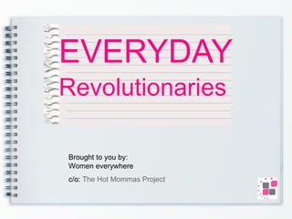 EVERYDAY   Revolutionaries Brought to you by:  Women everywhere c/o:  The Hot Mommas Project 