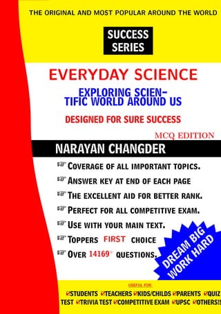 DREAM
BIG
W
ORK
H
ARD
NARAYAN CHANGDER
EVERYDAY SCIENCE
EVERYDAY SCIENCE
EXPLORING SCIEN-
TIFIC WORLD AROUND US
DESIGNED FOR SURE SUCCESS
MCQ EDITION
SUCCESS
SERIES
THE ORIGINAL AND MOST POPULAR AROUND THE WORLD
 Coverage of all important topics.
 Answer key at end of each page
 The excellent aid for better rank.
 Perfect for all competitive exam.
 Use with your main text.
 Toppers FIRST
FIRST choice
 Over 14169+
14169+
questions.
USEFUL FOR
USEFUL FOR
4
□STUDENTS 4
□TEACHERS 4
□KIDS/CHILDS 4
□PARENTS 4
□QUIZ
TEST 4
□TRIVIA TEST 4
□COMPETITIVE EXAM 4
□UPSC 4
□OTHERS!!
 