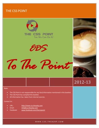 THE CSS POINT




                                  EDS
   To The Point
                                                                                                2012-13
Note:

       The CSS Point is not repsponsible for any fact/information mentioned in this booklet.
       The CSS Point has complied this booklet.
       All Information has taken from internet sources.

Contact Us:

       URL:            http://www.css.theazkp.com
       Email:          info@css.theazkp.com
       Facebook:       www.facebook.com/thecsspoint




                                           WWW.CSS.THEAZKP.COM
 