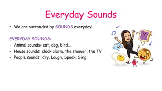 Everyday Sounds
• We are surronded by SOUNDS everyday!
EVERYDAY SOUNDS:
- Animal sounds: cat, dog, bird….
- House sounds: clock alarm, the shower, the TV
- People sounds: Cry, Laugh, Speak, Sing
 
