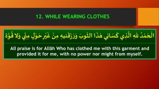 َ
‫ز‬ َ‫ر‬َ‫و‬ َ‫وب‬
َ
‫الث‬ ‫ا‬
َ
‫ذ‬ َ‫ه‬ ‫ي‬ِ‫ن‬‫ا‬ َ‫س‬
َ
‫ك‬ ‫ي‬ ِ‫ذ‬
َّ
‫ال‬ ِ‫هلل‬ ُ‫د‬ ْ‫م‬ َ‫ح‬
ْ
‫ال‬ِ
ّ
‫ن‬ِ‫م‬ ٍْ‫و‬ َ‫ح‬ ِ‫ر‬ْ‫ي‬
َ
‫غ‬ ْ‫ن‬ِ‫م‬ ِ‫نيه‬
َ
‫ق‬َّ‫و‬
ُ
‫ق‬‫ ا‬َ‫و‬ ‫ي‬
All praise is for Allāh Who has clothed me with this garment and
provided it for me, with no power nor might from myself.
12. WHILE WEARING CLOTHES
 