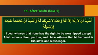 ْ‫ي‬ِ‫ر‬
َ
‫ش‬‫ ا‬ ُ‫ه‬
َ
‫د‬ ْ‫ح‬َ‫و‬ ُ‫هللا‬
ّ
‫ ا‬ِ‫إ‬
َ
‫ـه‬
َ
‫ل‬ِ‫إ‬‫ ا‬
ْ
‫ن‬
َ
‫أ‬ ُ‫د‬َ‫ه‬
ْ
‫ش‬
َ
‫أ‬ّ‫م‬ َ‫ح‬ ُ‫م‬ َّ‫ن‬
َ
‫أ‬ ُ‫د‬َ‫ه‬
ْ
‫ش‬
َ
‫أ‬َ‫و‬ ُ‫ـه‬
َ
‫ل‬
َ
‫ـك‬ُ‫ه‬ ُ‫ـد‬ْ‫ب‬َ‫ع‬
ً
‫ـدا‬
ُ‫ـه‬
ُ
‫ـول‬ ُ‫س‬ َ‫ر‬َ‫و‬
I bear witness that none has the right to be worshipped except
Allāh, alone without partner, and I bear witness that Muhammad is
His slave and Messenger.
14. After Wudu (Dua-1)
 