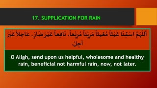 ِ‫ر‬ ُ‫م‬
ً
‫ئا‬ْ‫ي‬ِ‫ر‬ َ‫م‬
ً
‫ـثا‬‫ي‬‫غ‬ ُ‫م‬
ً
‫ـثا‬ْ‫ي‬
َ
‫غ‬ ‫ا‬
َ
‫ـن‬ِ‫ق‬ ْ‫اس‬ َّ‫م‬ُ‫ه‬
ّ
‫لل‬
َ
‫أ‬َ‫ع‬، ّ‫ار‬
َ
‫ض‬ َ‫ـر‬ْ‫ي‬
َ
‫غ‬
ً
‫ـا‬‫ع‬ِ‫ف‬‫ا‬
َ
‫ن‬ ،
ً
‫ـعا‬ْ‫ي‬َ‫ر‬ْ‫ـي‬
َ
‫غ‬
ً
‫ـال‬ ِ‫اج‬
ْ‫ل‬ ِ‫آج‬.
O Allah, send upon us helpful, wholesome and healthy
rain, beneficial not harmful rain, now, not later.
17. SUPPLICATION FOR RAIN
 