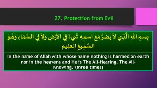 ٌ‫يء‬
َ
‫َي‬ ِ‫ـه‬ِ‫اسم‬ َ‫ع‬ َ‫م‬ ُّ‫ـر‬ُ‫ض‬َ‫ي‬
َ
‫ ا‬ ‫ي‬ ِ‫ذ‬
َّ
‫ال‬ ِ‫هللا‬ ِ‫ـم‬‫س‬ِ‫ب‬ِ‫ـاء‬ َ‫م‬ َّ‫الس‬ ‫ي‬ِ‫ف‬
َ
‫ ا‬َ‫و‬ ِ‫ض‬ْ‫ر‬‫األ‬ ‫ي‬ِ‫ف‬َ‫ـو‬ ُ‫ه‬َ‫و‬
‫ـيم‬ِ‫ل‬َ‫الع‬ ُ‫ـيع‬ِ‫م‬ َّ‫الس‬
In the name of Allah with whose name nothing is harmed on earth
nor in the heavens and He is The All-Hearing, The All-
Knowing.’(three times)
27. Protection from Evil
 