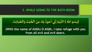 (َّ‫الِل‬ ِ‫م‬ ْ‫س‬ِ‫ب‬)‫ا‬ َ‫ن‬ِ‫م‬
َ‫ك‬ِ‫ب‬
ُ
‫عوذ‬
َ
‫أ‬ ‫ي‬ِ
ّ
‫ن‬ِ‫إ‬ َّ‫م‬ُ‫ه‬
ّ
‫الل‬‫ث‬ِ‫ئ‬‫با‬
َ
‫خ‬
ْ
‫ال‬َ‫و‬ ِ‫ث‬ْ‫ب‬
ُ
‫خ‬
ْ
‫ل‬.
(With the name of Allāh) O Allāh, I take refuge with you
from all evil and evil doers.
3. WHILE GOING TO THE BATH-ROOM
 