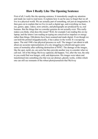 How I Really Like The Opening Sentence
First of all, I really like the opening sentence. It immodestly caught my attention
and made me want to read more. It explains how it can be easy to forget that we all
live in a physical world. We are actually part of something, not just an imagination. It
then goes on to explain that we live in such a digital age, and everything we hear,
see, games, apps, videos, news articles, and photographs are produced by us, real
humans. But the things that we consider genuine do not actually exist. This really
makes you think, what does this mean? Well, for example I am reading this on my
laptop, and the letters I am reading an typing are conceived as impulses or energy
rather than things. Old photos have been scanned and made digital. Even though we
can hold the printed imagephysically, it has a place in the world. It s occupying
space. The mid 1940 s has physical presence as well. The images I am about to talk
about are accurate representations of a city struggling to rebuild and again some
sense of normality after suffering destruction of WW2. The damage of the images,
like the spot, mold, etc, are eerie but they provide another way to consider what we
call real. All of the things McAvoy captured, did happen. Yet, after the war, the only
to you could find was hunger, cold, and depression. His images were taken and
transformed into something else that was ear abstract, ghostly works, within which
one can still see remnants of the robust photojournalism that McAvoy
 