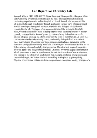 Lab Report For Chemistry Lab
Kennedi Wilson CHE 1121 010 TA Grace Samenuk 28 August 2015 Purpose of the
Lab: Gathering a viable understanding of the basic practices that substantial in
conducting experiments in a chemistry lab is critical. In such, the purpose of this
lab is to exhibit such foundations through evaluation various ways of measurement
as well learning to distinguish between properties and doing so via equipment
provided in the lab. The types of measurement that will be highlighted include
mass, volume and density; mass as being referred to as a definite amount of matter
typically revealed in the form of grams (g), volume being defined as a specific
amount of space taken up by a form shown in the form of milliliters (mL), liters (L),
centimeters cubed (cm3) or many others, and density being defined as a ratio of
mass over volume. Observing how these measurements change depending on the
substance or object is extremely beneficial. Such ways of measurement further aid in
differentiating chemical and physical properties. Chemical and physical properties
are what define and categorize substances. Chemical properties depict the manner in
which substances behave in reactions and include the formation of a new substance,
or a change in the identity of a substance. For example, oxidation or explosions are
chemical changes, but in real life so is something as simple as yogurt spoiling.
Physical properties do not demonstrate compositional changes or identity changes of a
 