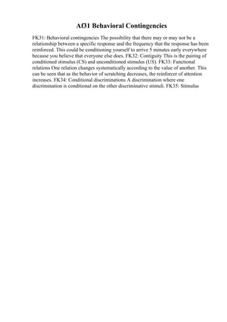 Af31 Behavioral Contingencies
FK31: Behavioral contingencies The possibility that there may or may not be a
relationship between a specific response and the frequency that the response has been
reinforced. This could be conditioning yourself to arrive 5 minutes early everywhere
because you believe that everyone else does. FK32: Contiguity This is the pairing of
conditioned stimulus (CS) and unconditioned stimulus (US). FK33: Functional
relations One relation changes systematically according to the value of another. This
can be seen that as the behavior of scratching decreases, the reinforcer of attention
increases. FK34: Conditional discriminations A discrimination where one
discrimination is conditional on the other discriminative stimuli. FK35: Stimulus
 