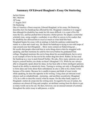 Summary Of Edward Hoagland s Essay On Stuttering
Jaclyn Grimm
Mrs. McGinn
AP Lang
17 August 2015
On Stuttering
One of America s finest essayists, Edward Hoagland, in his essay, On Stuttering
describes how his handicap has affected his life. Hoagland s intention is to suggest
that although his disability has made his life more difficult, it is a part of his life
none the less, and has pushed him to become a better person. He adopts a somewhat
scholarly tone, using complex vocabulary in an effort to convey to his readers that
his disability has allowed him to excel as much as it has held him back.
Hoagland begins his essay with an analogy to help the audience understand his
stutter in a clear and visual way. He likens his handicap to trying to run with loops of
rope around your feet (Hoagland ... Show more content on Helpwriting.net ...
He recalls that people often told him to write things down when he struggled with
speaking, and then mentions he sold his first novel before he graduated from
college. Hoagland mentions this not to brag about his accomplishment, but to serve
as an example of how he has not let his stutter drag him down. Rather, he has used
the handicap as a way to push himself further. He asks, How many opinions can you
keep to yourself before you choke on them? (Hoagland 115). While he isn t always
able to eloquently speak about his ideas, he has been able to form intelligent opinions
based on his ability to attentively listen. Turning to writing, not only is Hoagland able
to form ideas and write about them unhindered, he also is able to be a better writer
because of his stutter. Because he is unable to pause and think of exact words
while speaking, he does the opposite in his writing. Using clear yet intricate word
choices such as schadenfreude , stymieing , and ancillary eccentricity (Hoagland
115), he is able to describe exactly what he means. On the other hand, aspects of
Hoagland s stutter do creep into his writing style. In regard to his use of syntax, his
sentences are almost all long and complex, an attribute coming from his desire to get
as many words out as he can. He does, however, use an unusual amount of commas
throughout the entire essay to add pauses, a stylist
 