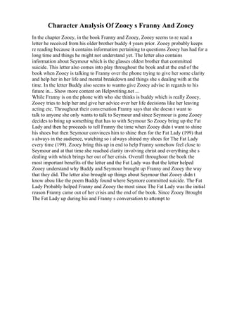 Character Analysis Of Zooey s Franny And Zooey
In the chapter Zooey, in the book Franny and Zooey, Zooey seems to re read a
letter he received from his older brother buddy 4 years prior. Zooey probably keeps
re reading because it contains information pertaining to questions Zooey has had for a
long time and things he might not understand yet. The letter also contains
information about Seymour which is the glasses oldest brother that committed
suicide. This letter also comes into play throughout the book and at the end of the
book when Zooey is talking to Franny over the phone trying to give her some clarity
and help her in her life and mental breakdown and things she s dealing with at the
time. In the letter Buddy also seems to wantto give Zooey advise in regards to his
future in... Show more content on Helpwriting.net ...
While Franny is on the phone with who she thinks is buddy which is really Zooey,
Zooey tries to help her and give her advice over her life decisions like her leaving
acting etc. Throughout their conversation Franny says that she doesn t want to
talk to anyone she only wants to talk to Seymour and since Seymour is gone Zooey
decides to bring up something that has to with Seymour So Zooey bring up the Fat
Lady and then he proceeds to tell Franny the time when Zooey didn t want to shine
his shoes but then Seymour convinces him to shine then for the Fat Lady (199) that
s always in the audience, watching so i always shined my shoes for The Fat Lady
every time (199). Zooey bring this up in end to help Franny somehow feel close to
Seymour and at that time she reached clarity involving christ and everything she s
dealing with which brings her out of her crisis. Overall throughout the book the
most important benefits of the letter and the Fat Lady was that the letter helped
Zooey understand why Buddy and Seymour brought up Franny and Zooey the way
that they did. The letter also brought up things about Seymour that Zooey didn t
know abou like the poem Buddy found where Seymore committed suicide. The Fat
Lady Probably helped Franny and Zooey the most since The Fat Lady was the initial
reason Franny came out of her crisis and the end of the book. Since Zooey Brought
The Fat Lady up during his and Franny s conversation to attempt to
 