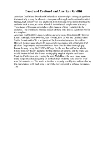 Dazed and Confused and American Graffiti
American Graffiti and Dazed and Confused are both nostalgic, coming of age films
that comically portray the characters interpersonal struggle and transition from their
teenage, high school years into adulthood. Both films are period pieces that take the
audience back in time, to a time when life seemed much simpler than it is today.
These types of films are almost always hits because of their relatability to the
audience. The soundtracks featured in each of these films plays a significant role in
the storylines.
American Graffiti (1973), is an Academy Award winning film directed by George
Lucas, starring Richard Dreyfuss, Ron Howard, Paul Le Mat and Charles Martin
Smith. American Graffiti is a vignette of the four main characters, Steve (Ron
Howard) the privileged child with a conservative demeanor and appearance; Curt
(Richard Dreyfuss) the intellectual thinker, John (Paul Le Mat) the tough guy
known for drag racing his 1932 Ford Coupe Deville and Terry (Charles Martin
Smith) the nerdy buddy, desperate for the attention of females, and the friend you
would forever defend. The friends are enjoying a typical night in small town
Modesto, California while cruising the strip. Mels Diner, the local liquor store,
make out point and cruising strip set the backdrop, while the radio show of Wolf
man Jack sets the era. The music in the film is not only heard by the audience but by
the characters as well. Each song is carefully choreographed to enhance the scenes.
The
 