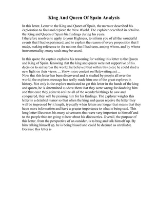 King And Queen Of Spain Analysis
In this letter, Letter to the King and Queen of Spain, the narrator described his
exploration to find and explore the New World. The explorer described in detail to
the King and Queen of Spain his findings during his years.
I therefore resolves to apply to your Highness, to inform you of all the wonderful
events that I had experienced, and to explain the reason of every proposition that I
made, making reference to the nations that I had seen, among whom, and by whose
instrumentality, many souls may be saved.
In this quote the captain explains his reasoning for writing this letter to the Queen
and King of Spain. Knowing that the king and queen were not supportive of his
decision to sail across the world, he believed that within this piece he could shed a
new light on their views. ... Show more content on Helpwriting.net ...
Now that this letter has been discovered and is studied by people all over the
world, the explores message has really made him one of the great explores in
history. Not only is the explore motivated to get this letter in the hands of the king
and queen, he is determined to show them that they were wrong for doubting him
and that once they come to realize all of the wonderful things he saw and
conquered, they will be praising him for his findings. The explorer wrights this
letter in a detailed manor so that when the king and queen receive the letter they
will be impressed by it length, typically when letters are longer that means that they
have more information and have a greater importance to what is being said. This
long letter illustrates his many adventures that were very important to himself and
to the people that are going to hear about his discoveries. Overall, the purpose of
this letter, from the perspective of an outsider, is to brag and talk himself up. By
him talking himself up, he is being biased and could be deemed as unreliable.
Because this letter is
 